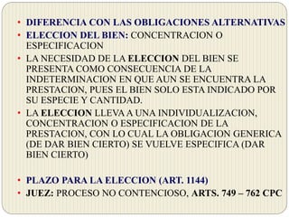 • DIFERENCIA CON LAS OBLIGACIONES ALTERNATIVAS
• ELECCION DEL BIEN: CONCENTRACION O
ESPECIFICACION
• LA NECESIDAD DE LA ELECCION DEL BIEN SE
PRESENTA COMO CONSECUENCIA DE LA
INDETERMINACION EN QUE AUN SE ENCUENTRA LA
PRESTACION, PUES EL BIEN SOLO ESTA INDICADO POR
SU ESPECIE Y CANTIDAD.
• LA ELECCION LLEVAA UNA INDIVIDUALIZACION,
CONCENTRACION O ESPECIFICACION DE LA
PRESTACION, CON LO CUAL LA OBLIGACION GENERICA
(DE DAR BIEN CIERTO) SE VUELVE ESPECIFICA (DAR
BIEN CIERTO)
• PLAZO PARA LA ELECCION (ART. 1144)
• JUEZ: PROCESO NO CONTENCIOSO, ARTS. 749 – 762 CPC
 