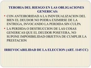 TERORIA DEL RIESGO EN LAS OBLIGACIONES
GENERICAS:
• CON ANTEIRORIDAD A LA INDVDUALIZACION DEL
BIEN EL DEUDOR NO PODRA EXIMIRSE DE LA
ENTREGA, INVOCANDO LA PERDIDA SIN CULPA
• LA PERDIDA O DESTRUCCION DE LAS COSAS
GENERICAS QUE EL DEUDOR POSEYERA, NO
SUPONE IMPOSIBILIDAD OBJETIVA DE CUMPLIR LA
PRESTACION
IRREVOCABILIDAD DE LA ELECCION (ART. 1145 CC)
 