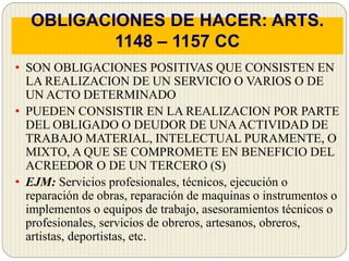 OBLIGACIONES DE HACER: ARTS.
1148 – 1157 CC
• SON OBLIGACIONES POSITIVAS QUE CONSISTEN EN
LA REALIZACION DE UN SERVICIO O VARIOS O DE
UN ACTO DETERMINADO
• PUEDEN CONSISTIR EN LA REALIZACION POR PARTE
DEL OBLIGADO O DEUDOR DE UNAACTIVIDAD DE
TRABAJO MATERIAL, INTELECTUAL PURAMENTE, O
MIXTO, A QUE SE COMPROMETE EN BENEFICIO DEL
ACREEDOR O DE UN TERCERO (S)
• EJM: Servicios profesionales, técnicos, ejecución o
reparación de obras, reparación de maquinas o instrumentos o
implementos o equipos de trabajo, asesoramientos técnicos o
profesionales, servicios de obreros, artesanos, obreros,
artistas, deportistas, etc.
 