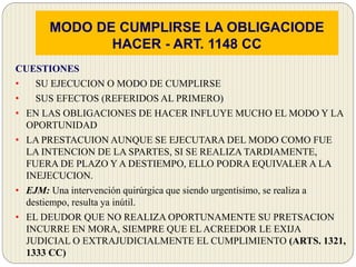 MODO DE CUMPLIRSE LA OBLIGACIODE
HACER - ART. 1148 CC
CUESTIONES
• SU EJECUCION O MODO DE CUMPLIRSE
• SUS EFECTOS (REFERIDOS AL PRIMERO)
• EN LAS OBLIGACIONES DE HACER INFLUYE MUCHO EL MODO Y LA
OPORTUNIDAD
• LA PRESTACUION AUNQUE SE EJECUTARA DEL MODO COMO FUE
LA INTENCION DE LA SPARTES, SI SE REALIZA TARDIAMENTE,
FUERA DE PLAZO Y A DESTIEMPO, ELLO PODRA EQUIVALER A LA
INEJECUCION.
• EJM: Una intervención quirúrgica que siendo urgentísimo, se realiza a
destiempo, resulta ya inútil.
• EL DEUDOR QUE NO REALIZA OPORTUNAMENTE SU PRETSACION
INCURRE EN MORA, SIEMPRE QUE EL ACREEDOR LE EXIJA
JUDICIAL O EXTRAJUDICIALMENTE EL CUMPLIMIENTO (ARTS. 1321,
1333 CC)
 
