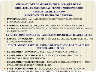 OBLIGACIONES DE MAYOR IMPORTANCIA QUE OTRAS
PROBLEMA: CUANDO NO HAY PLAZO O MODO PACTADO
HECTOR LAFAILLE: MODO
EJECUCION DEL HECHO POR TERCERO:
 IMPERSONALES: LAS LABORES CONSISTENTES EN MANDATOS O
ENCARGOS SENCILLOS
 PERSONALES: AQUELLOS QUE CONSISTEN EN CONFIAR UNA OBRA
PICTORICAA UN PINTOR FAMOSO, O CONTRATAR PARA UNA OPERACIÓN A
UN ESPECIALISTA.
LA EJECUCION FORZADA EN LA SOBLIGACION DE HACER (ART. 1150 CC)
 EJECUCION FORZADA.- CONSISTE EN QUE EL DEUDRO REHUSA EJECUTAR
EL HECHO PROMETIDO
CUMPLIMIENTO PARCIAL, TARDIO ODEFECTUOSO POR CUALPA DEL
DEUDOR (ART. 1151 CC)
 CUMPLIMIENTO PARCIAL.- SOLO FALTA PARTE POR CUMPLIR
 CUMPLIMIENTO TARDIO.- SE CUMPOLKIO LA TOTALIDAD DE LA
PRESTACION, SOLO ADESTIEMPO
 CUMPLIMIENTO DEFECTUOSO.- SE CUMPLIO TOTALMENTE PERO SIN LA
CALIDAD QUE DEBERIA HABER TENIDO
 PRESTACION IMPOSIBLE.- ES AUQELLA QUE YA NO EXISTE, POR LO
 