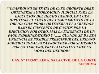 “(CUANDO) NO SE TRATA DE CASO URGENTE DEBE
OBTENERSE AUTORIZACION JUDICIAL PARA LA
EJECUCION DEL HECHO DEBIDO, EN CUYA
HIPOTESIS EL COSTO DEL CUMPLIMIENTO DE LA
OBLIGACION PODRA OBTENERLO EL ACREEDOR
BAJO EL CONCEPTO DE GASTOS POR LA
EJECUCION POR OTRO, MAS LA EXIGENCIA DE UN
PAGO INDEMNIZATORIO Y (…..) CUANDO SE DA ESA
URGENCIA ES POSIBLE PRESCINDIR DEL ORGANO
JURISDICCIONAL PARA PROCEDER POR SI MISMO O
POR UN TERCERO, PREVIA CONSTITUCION EN
MORA DEL DEUDOR”
CAS. N° 1753-97, LIMA, SALA CIVIL DE LA CORTE
SUPREMA
 