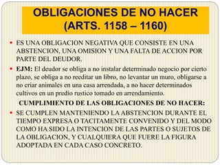 OBLIGACIONES DE NO HACER
(ARTS. 1158 – 1160)
 ES UNA OBLIGACION NEGATIVA QUE CONSISTE EN UNA
ABSTENCION, UNA OMISION Y UNA FALTA DE ACCION POR
PARTE DEL DEUDOR.
 EJM: El deudor se obliga a no instalar determinado negocio por cierto
plazo, se obliga a no reeditar un libro, no levantar un muro, obligarse a
no criar animales en una casa arrendada, a no hacer determinados
cultivos en un predio rustico tomado en arrendamiento.
CUMPLIMIENTO DE LAS OBLIGACIONES DE NO HACER:
 SE CUMPLEN MANTENIENDO LAABSTENCION DURANTE EL
TIEMPO EXPRESA O TACITAMENTE CONVENIDO Y DEL MODO
COMO HA SIDO LA INTENCION DE LAS PARTES O SUJETOS DE
LA OBLIGACION, Y CUALQUIERA QUE FUERE LA FIGURA
ADOPTADA EN CADA CASO CONCRETO.
 