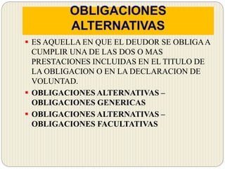 OBLIGACIONES
ALTERNATIVAS
 ES AQUELLA EN QUE EL DEUDOR SE OBLIGAA
CUMPLIR UNA DE LAS DOS O MAS
PRESTACIONES INCLUIDAS EN EL TITULO DE
LA OBLIGACION O EN LA DECLARACION DE
VOLUNTAD.
 OBLIGACIONES ALTERNATIVAS –
OBLIGACIONES GENERICAS
 OBLIGACIONES ALTERNATIVAS –
OBLIGACIONES FACULTATIVAS
 