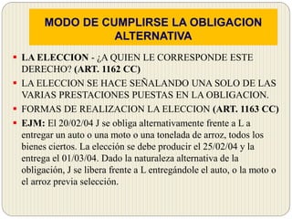 MODO DE CUMPLIRSE LA OBLIGACION
ALTERNATIVA
 LA ELECCION - ¿A QUIEN LE CORRESPONDE ESTE
DERECHO? (ART. 1162 CC)
 LA ELECCION SE HACE SEÑALANDO UNA SOLO DE LAS
VARIAS PRESTACIONES PUESTAS EN LA OBLIGACION.
 FORMAS DE REALIZACION LA ELECCION (ART. 1163 CC)
 EJM: El 20/02/04 J se obliga alternativamente frente a L a
entregar un auto o una moto o una tonelada de arroz, todos los
bienes ciertos. La elección se debe producir el 25/02/04 y la
entrega el 01/03/04. Dado la naturaleza alternativa de la
obligación, J se libera frente a L entregándole el auto, o la moto o
el arroz previa selección.
 