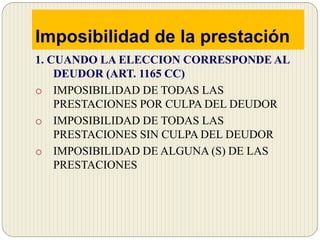 Imposibilidad de la prestación
1. CUANDO LA ELECCION CORRESPONDE AL
DEUDOR (ART. 1165 CC)
o IMPOSIBILIDAD DE TODAS LAS
PRESTACIONES POR CULPA DEL DEUDOR
o IMPOSIBILIDAD DE TODAS LAS
PRESTACIONES SIN CULPA DEL DEUDOR
o IMPOSIBILIDAD DE ALGUNA (S) DE LAS
PRESTACIONES
 