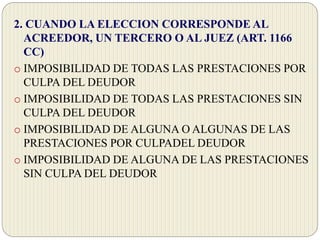 2. CUANDO LA ELECCION CORRESPONDE AL
ACREEDOR, UN TERCERO O AL JUEZ (ART. 1166
CC)
o IMPOSIBILIDAD DE TODAS LAS PRESTACIONES POR
CULPA DEL DEUDOR
o IMPOSIBILIDAD DE TODAS LAS PRESTACIONES SIN
CULPA DEL DEUDOR
o IMPOSIBILIDAD DE ALGUNA O ALGUNAS DE LAS
PRESTACIONES POR CULPADEL DEUDOR
o IMPOSIBILIDAD DE ALGUNA DE LAS PRESTACIONES
SIN CULPA DEL DEUDOR
 