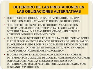 DETERIORO DE LAS PRESTACIONES EN
LAS OBLIGACIONES ALTERNATIVAS
• PUEDE SUCEDER QUE LAS COSAS COMPRENDIDAS EN UNA
OBLIGACION ALTERNATIVA SIN PERDERSE, SE DETERIOREN
• SI EL DETERIORO ES POR CASO FORTUITO Y LA ELECCION
CORESPONDE AL DEUDOR, ÉSTE PODRA ELEGIR LA COSA
DETERIORASA (A UN LA MAS DETERIORADA), SIN DEBER AL
ACREEDOR NINGUNA INDEMNIZACION
• SI UNA COSA SE DETERIORA POR SU CULPA, EL DEUDOR NO PODRA
ELEGIR PRECISAMENTE ESTA COSA DETERIORADA, SIN EMBARGO,
EL ACREEDOR PUEDE RECIBIR LA COSA EN EL ESTADO EN QUE SE
ENCONTRARA, O TAMBIEN SU EQUIVALENTE, PERO EN AMBOS
CASOS DEBERA INDEMNIZARSE AL ACREEDOR
• SI CORRESPONDE LA ELECCION AL ACREEDOR Y LA COSA SE
DETERIORA POR CULPA DEL DEUDOR, EL ACREEDOR PODRA OPTAR
POR CUALQUIERADE LAS RESTANTES QUE NO ESTAN
DETERIORADAS, O SI LO PREFIERE, POR LA DETERIORADA, MAS
LOS DAÑOS Y PERJUICIOS.
 