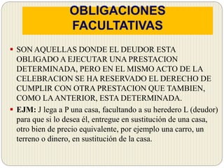 OBLIGACIONES
FACULTATIVAS
 SON AQUELLAS DONDE EL DEUDOR ESTA
OBLIGADO A EJECUTAR UNA PRESTACION
DETERMINADA, PERO EN EL MISMO ACTO DE LA
CELEBRACION SE HA RESERVADO EL DERECHO DE
CUMPLIR CON OTRA PRESTACION QUE TAMBIEN,
COMO LAANTERIOR, ESTA DETERMINADA.
 EJM: J lega a P una casa, facultando a su heredero L (deudor)
para que si lo desea él, entregue en sustitución de una casa,
otro bien de precio equivalente, por ejemplo una carro, un
terreno o dinero, en sustitución de la casa.
 