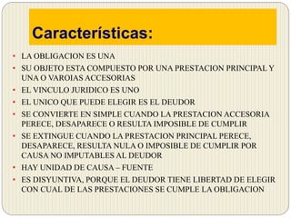 Características:
• LA OBLIGACION ES UNA
• SU OBJETO ESTA COMPUESTO POR UNA PRESTACION PRINCIPAL Y
UNA O VAROIAS ACCESORIAS
• EL VINCULO JURIDICO ES UNO
• EL UNICO QUE PUEDE ELEGIR ES EL DEUDOR
• SE CONVIERTE EN SIMPLE CUANDO LA PRESTACION ACCESORIA
PERECE, DESAPARECE O RESULTA IMPOSIBLE DE CUMPLIR
• SE EXTINGUE CUANDO LA PRESTACION PRINCIPAL PERECE,
DESAPARECE, RESULTA NULA O IMPOSIBLE DE CUMPLIR POR
CAUSA NO IMPUTABLES AL DEUDOR
• HAY UNIDAD DE CAUSA – FUENTE
• ES DISYUNTIVA, PORQUE EL DEUDOR TIENE LIBERTAD DE ELEGIR
CON CUAL DE LAS PRESTACIONES SE CUMPLE LA OBLIGACION
 