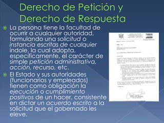 Derecho de Petición y Derecho de RespuestaLa persona tiene la facultad de ocurrir a cualquier autoridad, formulando una solicitud o instancia escritas de cualquier índole, la cual adopta, específicamente, el carácter de simple petición administrativa, acción, recurso, etc.El Estado y sus autoridades (funcionarios y empleados) tienen como obligación la ejecución o cumplimiento positivos de un hacer, consistente en dictar un acuerdo escrito a la solicitud que el gobernado les eleve.