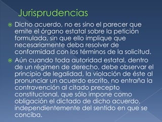 JurisprudenciasDicho acuerdo, no es sino el parecer que emite el órgano estatal sobre la petición formulada, sin que ello implique que necesariamente deba resolver de conformidad con los términos de la solicitud.Aún cuando toda autoridad estatal, dentro de un régimen de derecho, debe observar el principio de legalidad, la violación de éste al pronunciar un acuerdo escrito, no entraña la contravención al citado precepto constitucional, que sólo impone como obligación el dictado de dicho acuerdo, independientemente del sentido en que se conciba.