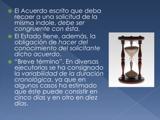 El Acuerdo escrito que deba recaer a una solicitud de la misma índole, debe ser congruente con ésta.El Estado tiene, además, la obligación de hacer del conocimiento del solicitante dicho acuerdo.“Breve término”. En diversas ejecutorias se ha consignado la variabilidad de la duración cronológica, ya que en algunos casos ha estimado que éste puede consistir en  cinco días y en otro en diez días.