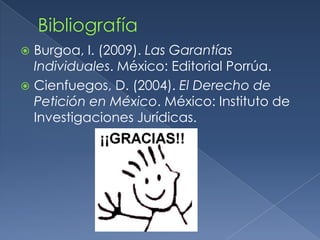 BibliografíaBurgoa, I. (2009). Las Garantías Individuales. México: Editorial Porrúa.Cienfuegos, D. (2004). El Derecho de Petición en México. México: Instituto de Investigaciones Jurídicas.
