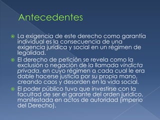 AntecedentesLa exigencia de este derecho como garantía individual es la consecuencia de una exigencia jurídica y social en un régimen de legalidad.El derecho de petición se revela como la exclusión o negación de la llamada vindicta privada, en cuyo régimen a cada cual le era dable hacerse justicia por su propia mano, creando caos y desorden en la vida social.El poder público tuvo que investirse con la facultad de ser el garante del orden jurídico, manifestada en actos de autoridad (imperio del Derecho).