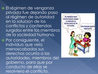 El régimen de venganza privada fue dejando paso al régimen de autoridad en la solución de los conflictos y contiendas surgidos entre los miembros de la sociedad humana.Por consiguiente, el individuo que veía menoscabados sus derechos ocurría a las autoridades, miembros del gobierno, para que por conducto de ellas se resolviera el conflicto.