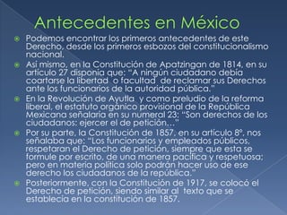 Antecedentes en MéxicoPodemos encontrar los primeros antecedentes de este Derecho, desde los primeros esbozos del constitucionalismo nacional.Así mismo, en la Constitución de Apatzingande 1814, en su artículo 27 disponía que: “A ningún ciudadano debía coartarse la libertad  o facultad  de reclamar sus Derechos ante los funcionarios de la autoridad pública.”En la Revolución de Ayutlay como preludio de la reforma liberal, el estatuto orgánico provisional de la República Mexicana señalaría en su numeral 23: “Son derechos de los ciudadanos: ejercer el de petición…”Por su parte, la Constitución de 1857, en su artículo 8º, nos señalaba que: “Los funcionarios y empleados públicos, respetaran el Derecho de petición, siempre que esta se formule por escrito, de una manera pacífica y respetuosa; pero en materia política solo podrán hacer uso de ese derecho los ciudadanos de la república.”Posteriormente, con la Constitución de 1917, se colocó el Derecho de petición, siendo similar al  texto que se establecía en la constitución de 1857.