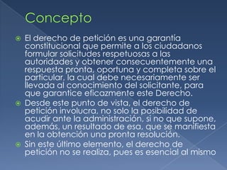 ConceptoEl derecho de petición es una garantía constitucional que permite a los ciudadanos formular solicitudes respetuosas a las autoridades y obtener consecuentemente una respuesta pronta, oportuna y completa sobre el particular, la cual debe necesariamente ser llevada al conocimiento del solicitante, para que garantice eficazmente este Derecho. Desde este punto de vista, el derecho de petición involucra, no solo la posibilidad de acudir ante la administración, si no que supone, además, un resultado de esa, que se manifiesta en la obtención una pronta resolución.Sin este último elemento, el derecho de petición no se realiza, pues es esencial al mismo