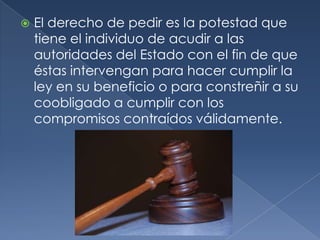El derecho de pedir es la potestad que tiene el individuo de acudir a las autoridades del Estado con el fin de que éstas intervengan para hacer cumplir la ley en su beneficio o para constreñir a su coobligado a cumplir con los compromisos contraídos válidamente.