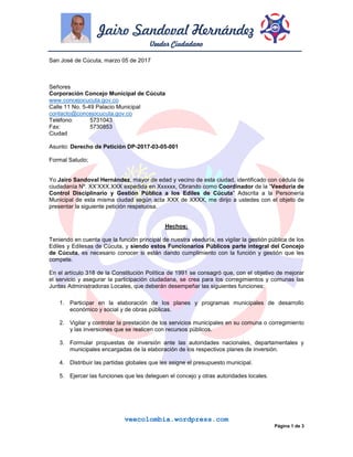 Jairo Sandoval Hernández
Veedor Ciudadano
veecolombia.wordpress.com
Página 1 de 3
San José de Cúcuta, marzo 05 de 2017
Señores
Corporación Concejo Municipal de Cúcuta
www.concejocucuta.gov.co
Calle 11 No. 5-49 Palacio Municipal
contacto@concejocucuta.gov.co
Teléfono: 5731043
Fax: 5730853
Ciudad
Asunto: Derecho de Petición DP-2017-03-05-001
Formal Saludo;
Yo Jairo Sandoval Hernández, mayor de edad y vecino de esta ciudad, identificado con cédula de
ciudadanía Nº. XX’XXX.XXX expedida en Xxxxxx, Obrando como Coordinador de la “Veeduría de
Control Disciplinario y Gestión Pública a los Ediles de Cúcuta” Adscrita a la Personería
Municipal de esta misma ciudad según acta XXX de XXXX, me dirijo a ustedes con el objeto de
presentar la siguiente petición respetuosa.
Hechos:
Teniendo en cuenta que la función principal de nuestra veeduría, es vigilar la gestión pública de los
Ediles y Edilesas de Cúcuta, y siendo estos Funcionarios Públicos parte integral del Concejo
de Cúcuta, es necesario conocer si están dando cumplimiento con la función y gestión que les
compete.
En el artículo 318 de la Constitución Política de 1991 se consagró que, con el objetivo de mejorar
el servicio y asegurar la participación ciudadana, se crea para los corregimientos y comunas las
Juntas Administradoras Locales, que deberán desempeñar las siguientes funciones:
1. Participar en la elaboración de los planes y programas municipales de desarrollo
económico y social y de obras públicas.
2. Vigilar y controlar la prestación de los servicios municipales en su comuna o corregimiento
y las inversiones que se realicen con recursos públicos.
3. Formular propuestas de inversión ante las autoridades nacionales, departamentales y
municipales encargadas de la elaboración de los respectivos planes de inversión.
4. Distribuir las partidas globales que les asigne el presupuesto municipal.
5. Ejercer las funciones que les deleguen el concejo y otras autoridades locales.
 