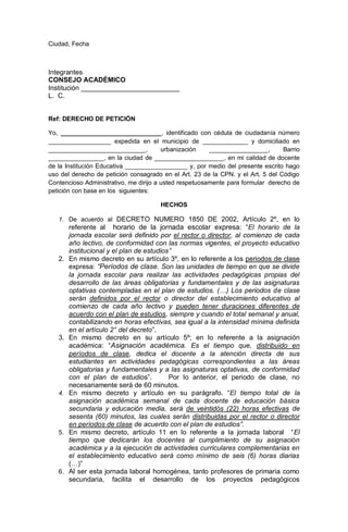 Ciudad, Fecha
Integrantes
CONSEJO ACADÉMICO
Institución __________________________
L. C.
Ref: DERECHO DE PETICIÓN
Yo, _____________________________, identificado con cédula de ciudadanía número
__________________ expedida en el municipio de _____________ y domiciliado en
____________________________, urbanización _________________, Barrio
________________, en la ciudad de ____________________, en mi calidad de docente
de la Institución Educativa __________________ y, por medio del presente escrito hago
uso del derecho de petición consagrado en el Art. 23 de la CPN. y el Art. 5 del Código
Contencioso Administrativo, me dirijo a usted respetuosamente para formular derecho de
petición con base en los siguientes:
HECHOS
1. De acuerdo al DECRETO NUMERO 1850 DE 2002, Artículo 2º, en lo
referente al horario de la jornada escolar expresa: “El horario de la
jornada escolar será definido por el rector o director, al comienzo de cada
año lectivo, de conformidad con las normas vigentes, el proyecto educativo
institucional y el plan de estudios”
2. En mismo decreto en su artículo 3º, en lo referente a los periodos de clase
expresa: “Períodos de clase. Son las unidades de tiempo en que se divide
la jornada escolar para realizar las actividades pedagógicas propias del
desarrollo de las áreas obligatorias y fundamentales y de las asignaturas
optativas contempladas en el plan de estudios. (…) Los periodos de clase
serán definidos por el rector o director del establecimiento educativo al
comienzo de cada año lectivo y pueden tener duraciones diferentes de
acuerdo con el plan de estudios, siempre y cuando el total semanal y anual,
contabilizando en horas efectivas, sea igual a la intensidad mínima definida
en el artículo 2° del decreto”.
3. En mismo decreto en su artículo 5º; en lo referente a la asignación
académica: “Asignación académica. Es el tiempo que, distribuido en
períodos de clase, dedica el docente a la atención directa de sus
estudiantes en actividades pedagógicas correspondientes a las áreas
obligatorias y fundamentales y a las asignaturas optativas, de conformidad
con el plan de estudios”. Por lo anterior, el periodo de clase, no
necesariamente será de 60 minutos.
4. En mismo decreto y artículo en su parágrafo. “El tiempo total de la
asignación académica semanal de cada docente de educación básica
secundaria y educación media, será de veintidós (22) horas efectivas de
sesenta (60) minutos, las cuales serán distribuidas por el rector o director
en períodos de clase de acuerdo con el plan de estudios”.
5. En mismo decreto, artículo 11 en lo referente a la jornada laboral “El
tiempo que dedicarán los docentes al cumplimiento de su asignación
académica y a la ejecución de actividades curriculares complementarias en
el establecimiento educativo será como mínimo de seis (6) horas diarias
(…)”
6. Al ser esta jornada laboral homogénea, tanto profesores de primaria como
secundaria, facilita el desarrollo de los proyectos pedagógicos
 