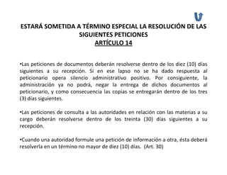 ESTARÁ SOMETIDA A TÉRMINO ESPECIAL LA RESOLUCIÓN DE LAS 
                 SIGUIENTES PETICIONES 
                      ARTÍCULO 14


•Las peticiones de documentos deberán resolverse dentro de los diez (10) días 
siguientes  a  su  recepción.  Si  en  ese  lapso  no  se  ha  dado  respuesta  al 
peticionario  opera  silencio  administrativo  positivo.  Por  consiguiente,  la 
administración  ya  no  podrá,  negar  la  entrega  de  dichos  documentos  al 
peticionario,  y  como  consecuencia  las  copias  se  entregarán  dentro  de  los  tres 
(3) días siguientes. 

•Las peticiones de consulta a las autoridades en relación con las materias a su 
cargo  deberán  resolverse  dentro  de  los  treinta  (30)  días  siguientes  a  su 
recepción.

•Cuando una autoridad formule una petición de información a otra, ésta deberá
resolverla en un término no mayor de diez (10) días.  (Art. 30)
 