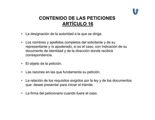 CONTENIDO DE LAS PETICIONES
                   ARTÍCULO 16

• La designación de la autoridad a la que se dirige.

• Los nombres y apellidos completos del solicitante y de su
  representante y /o apoderado, si es el caso, con indicación de su
  documento de identidad y de la dirección donde recibirá
  correspondencia.

• El objeto de la petición.

• Las razones en las que fundamenta su petición.

• La relación de los requisitos exigidos por la ley y de los documentos
  que· desee presentar para iniciar el trámite.

• La firma del peticionario cuando fuere el caso.
 