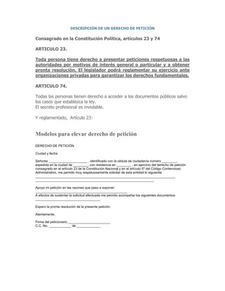 DESCRIPCIÓN DE UN DERECHO DE PETICIÓN
Consagrado en la Constitución Política, artículos 23 y 74
ARTICULO 23.
Toda persona tiene derecho a presentar peticiones respetuosas a las
autoridades por motivos de interés general o particular y a obtener
pronta resolución. El legislador podrá reglamentar su ejercicio ante
organizaciones privadas para garantizar los derechos fundamentales.
ARTICULO 74.
Todas las personas tienen derecho a acceder a los documentos públicos salvo
los casos que establezca la ley.
El secreto profesional es inviolable.
Y reglamentado, Artículo 23:
Modelos para elevar derecho de petición
DERECHO DE PETICIÓN
Ciudad y fecha
Señores _____________________ , identificado con la cédula de ciudadanía número ________,
expedida en la ciudad de ________, con residencia en ________ , en ejercicio del derecho de petición
consagrado en el artículo 23 de la Constitución Nacional y en el artículo 5º del Código Contencioso
Administrativo, me permito muy respetuosamente solicitar de esta entidad lo siguiente:
____________________________________________________________________________
________________________________________________________________.
Apoyo mi petición en las razones que paso a exponer:
__________________________________________________
A efectos de sustentar la solicitud efectuada me permito acompañar los siguientes documentos:
___________________________________.
Espero la pronta resolución de la presente petición.
Atentamente,
Firma del peticionario _______________________
C.C. No. ____________ de _____________
 