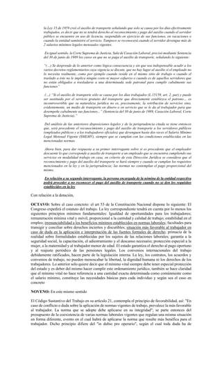 la Ley 15 de 1959 creó el auxilio de transporte señalando que solo se causa por los días efectivamente
trabajados, es decir que no se tendrá derecho al reconocimiento y pago del auxilio cuando el servidor
público se encuentre en uso de licencia, suspendido en ejercicio de sus funciones, en vacaciones o
cuando la entidad suministre el servicio. Tampoco se reconocerá cuando el servidor devengue más de
2 salarios mínimos legales mensuales vigentes.
En igual sentido, la Corte Suprema de Justicia, Sala de Casación Laboral, precisó mediante Sentencia
del 30 de junio de 1989 los casos en que no se paga el auxilio de transporte, señalando lo siguiente:
“(…) Se desprende de lo anterior como lógica consecuencia y sin que sea indispensable acudir a los
varios decretos reglamentarios cuya vigencia se discute, que no hay lugar al auxilio si el empleado no
lo necesita realmente, como por ejemplo cuando reside en el mismo sitio de trabajo o cuando el
traslado a éste no le implica ningún costo ni mayor esfuerzo o cuando es de aquellos servidores que
no están obligados a trasladarse a una determinada sede patronal para cumplir cabalmente sus
funciones”
(…) “Si el auxilio de transporte sólo se causa por los días trabajados (L.15159, art. 2, par) y puede
ser sustituido por el servicio gratuito del transporte que directamente establezca el patrono… es
incontrovertible que su naturaleza jurídica no es, precisamente, la retribución de servicios sino,
evidentemente, un medio de transporte en dinero o en servicio que se le da al trabajador para que
desempeñe cabalmente sus funciones...” (Sentencia del 30 de junio de 1989, Casación Laboral, Corte
Suprema de Justicia).”
Del análisis de las anteriores disposiciones legales y de la jurisprudencia citada se tiene entonces
que, será procedente el reconocimiento y pago del auxilio de transporte a los servidores públicos
(empleados públicos y a los trabajadores oficiales) que devenguen hasta dos veces el Salario Mínimo
Legal Mensual Vigente (SMLMV), siempre que se cumplan con las condiciones establecidas en las
mencionadas normas.
Ahora bien, para dar respuesta a su primer interrogante sobre si es procedente que el empleador
descuente lo que corresponde a auxilio de transporte a un empleado que se encuentra cumpliendo sus
servicios en modalidad trabajo en casa, en criterio de esta Dirección Jurídica se considera que el
reconocimiento y pago del auxilio del transporte se hará siempre y cuando se cumplan los requisitos
mencionados en la ley y en la jurisprudencia; las normas no contemplan el pago proporcional del
mismo.
En relación a su segundo interrogante, la persona encargada de la nómina de la entidad respectiva
podrá proceder a no reconocer el pago del auxilio de transporte cuando no se den los requisitos
establecidos en la ley.
Con relación a la dotación,
OCTAVO: Sobre el caso concreto: el art 53 de la Constitución Nacional dispone lo siguiente: El
Congreso expedirá el estatuto del trabajo. La ley correspondiente tendrá en cuenta por lo menos los
siguientes principios mínimos fundamentales: Igualdad de oportunidades para los trabajadores;
remuneración mínima vital y móvil, proporcional a la cantidad y calidad de trabajo; estabilidad en el
empleo; irrenunciabilidad a los beneficios mínimos establecidos en normas laborales; facultades para
transigir y conciliar sobre derechos inciertos y discutibles; situación más favorable al trabajador en
caso de duda en la aplicación e interpretación de las fuentes formales de derecho; primacía de la
realidad sobre formalidades establecidas por los sujetos de las relaciones laborales; garantía a la
seguridad social, la capacitación, el adiestramiento y el descanso necesario; protección especial a la
mujer, a la maternidad y al trabajador menor de edad. El estado garantiza el derecho al pago oportuno
y al reajuste periódico de las pensiones legales. Los convenios internacionales del trabajo
debidamente ratificados, hacen parte de la legislación interna. La ley, los contratos, los acuerdos y
convenios de trabajo, no pueden menoscabar la libertad, la dignidad humana ni los derechos de los
trabajadores. Lo anterior solo quiere decir que el mínimo vital siempre debe tener especial protección
del estado y es deber del mismo hacer cumplir este ordenamiento jurídico, también se hace claridad
que el mínimo vital no hace referencia a una cantidad exacta determinada como comúnmente como
el salario mínimo, constituye las necesidades básicas para cada individuo y según sea el caso en
concreto
NOVENO: En este mismo sentido
El Código Sustantivo del Trabajo en su artículo 21, contempla el principio de favorabilidad, así: "En
caso de conflicto o duda sobre la aplicación de normas vigentes de trabajo, prevalece la más favorable
al trabajador. La norma que se adopte debe aplicarse en su integridad"; se parte entonces del
presupuesto de la coexistencia de varias normas laborales vigentes que regulan una misma situación
en forma diferente, evento en el cual habrá de aplicarse la norma que resulte más benéfica para el
trabajador. Dicho principio difiere del "in dubio pro operario", según el cual toda duda ha de
 