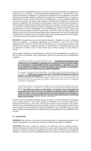 resolverse en favor del trabajador; porque en este caso tan sólo existe un precepto que reglamenta la
situación que va a evaluarse, y como admite distintas interpretaciones, se ordena prohijar la que
resulte más favorable al trabajador¿ La "condición más beneficiosa" para el trabajador, se encuentra
plenamente garantizada mediante la aplicación del principio de favorabilidad que se consagra en
materia laboral, no sólo a nivel constitucional sino también legal, y a quien corresponde determinar
en cada caso concreto cuál norma es más ventajosa o benéfica para el trabajador es a quien ha de
aplicarla o interpretarla. De conformidad con este mandato, cuando una misma situación jurídica se
halla regulada en distintas fuentes formales del derecho (ley, costumbre, convención colectiva, etc),
o en una misma, es deber de quien ha de aplicar o interpretar las normas escoger aquella que resulte
más beneficiosa o favorezca al trabajador. La favorabilidad opera, entonces, no sólo cuando existe
conflicto entre dos normas de distinta fuente formal, o entre dos normas de idéntica fuente, sino
también cuando existe una sola norma que admite varias interpretaciones; la norma así escogida debe
ser aplicada en su integridad, ya que no le está permitido al juez elegir de cada norma lo más ventajoso
y crear una tercera, pues se estaría convirtiendo en legislador.
DECIMO: Corresponde entonces a la Secretaria de Educación - Pagaduría, reconocer y entregar al
auxilio de transporte y la dotación contemplada en los artículos 1-7 de la Ley 70 de 1988
reglamentada por el Decreto 1978 de 1989 las cualidades que les corresponden, la primera como
asistencia a los docentes y empleados oficiales y la segunda como una necesidad imperiosa, como
una prestación económica, como un factor salarial que contribuye a prestar con más eficacia el
servicio.
En este sentido conminamos a la administración a aplicar la máxima contemplada en la sentencia C-
665 de 1998 de la Honorable Corte Constitucional, referente a la aplicación de la favorabilidad al
trabajador
“Conforme lo establece el artículo 53 de la Carta (…), el principio de la prevalencia de la
realidad sobre las formalidades establecidas por los sujetos de la relación laboral, implica
un reconocimiento a la desigualdad existente entre trabajadores y empleadores, así como
a la necesidad de garantizar los derechos de aquellos, sin que puedan verse afectados o
desmejorados en sus condiciones por las simples formalidades.”
Por su parte, el Consejo de Estado ha dicho que “el verdadero sentido del principio de primacía de
la realidad (…) implica que se reconozca con certeza y efectividad todo derecho que deviene del
despliegue real de una actividad laboral”[147], siempre que por parte del interesado se acredite, de
forma incontrovertible, los elementos que identifican dicha relación, esto es, la prestación de una
actividad personal, el reconocimiento de un salario o retribución por dicho servicio, y la continuada
subordinación o dependencia.
La naturaleza jurídica de este principio se identifica entonces a partir de dos finalidades que le son
propias, por una parte, se convierte en un mecanismo de preservación del ordenamiento jurídico
laboral, pues impide que derechos de orden público y de naturaleza cierta e indiscutible sean
desconocidos por las partes a través de actos simulados que pretenden ocultar la realidad de una
relación de trabajo; y por la otra, impide el fraude a las garantías mínimas de los trabajadores, a
través de convenios que buscan prescindir de la existencia de las normas protectoras y de tutela que
brinda el derecho laboral. (Negrillas y subrayas son nuestras)
Si bien es cierto los incrementos salariales suponen un aumento en el poder adquisitivo del empleado
y de su núcleo familiar, en esta ocasión suponen un detrimento, no es de recibo aceptar que la
diferencia de 98 noventa y ocho pesos como tope para superar lo que corresponde a dos salarios
mínimos y así no ser candidato para recibir estas ayudas, sea una excusa por parte de la administración
para no cancelar lo que corresponde por méritos al trabajador, lo que es favorable, lo que se supone
justo, en cabeza de la pagaduría de esa entidad territorial corresponde aplicar la favorabilidad o no de
la norma.
IV.- PETICIONES
PRIMERO: Dar aplicación al principio de favorabilidad según los argumentos planteados en los
acápites antecedentes y en consecuencia reconocer la condición más propicia al trabajador
SEGUNDO: Reconocer al auxilio de transporte y las dotaciones como la asistencia natural e
intrínseca derivada o asociada del salario mínimo o de aquellos que devengan menos de dos salarios
mínimos en Colombia, se trata de complementos necesarios para la subsistencia y vida digna del
trabajador, en cotejo con la des favorabilidad asumida con el aumento del salario mínimo, otorgar la
 