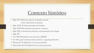 Contexto histórico
• Siglo XVI, Descartes. Idea de un derecho natural.
Locke. Libertad de conciencia.
• Siglo XVII, Teoría Iusnaturalista racionalista.
• Siglo XVIII, Revoluciones americanas y francesa.
• Siglo XIX, Constituciones liberales, universalización del sufragio.
• Siglo XX
 En 1948, Declaración universal de los DDHH
 En 1966, pactos internacionales (primera y segunda generación)
 Década del 70, Derechos de tercera generación.
 Hacia fines del S XX, Derechos de cuarta generación.
 