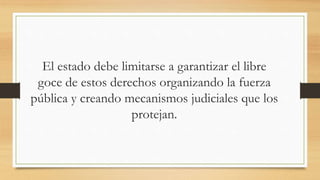 El estado debe limitarse a garantizar el libre
goce de estos derechos organizando la fuerza
pública y creando mecanismos judiciales que los
protejan.
 