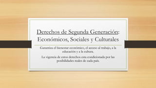 Derechos de Segunda Generación:
Económicos, Sociales y Culturales
Garantiza el bienestar económico, el acceso al trabajo, a la
educación y a la cultura.
La vigencia de estos derechos esta condicionada por las
posibilidades reales de cada país.
 