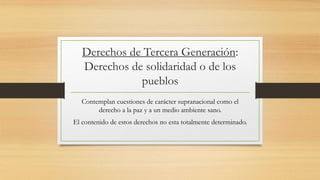 Derechos de Tercera Generación:
Derechos de solidaridad o de los
pueblos
Contemplan cuestiones de carácter supranacional como el
derecho a la paz y a un medio ambiente sano.
El contenido de estos derechos no esta totalmente determinado.
 