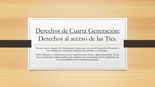 Derechos de Cuarta Generación:
Derechos al acceso de las Tics.
En este nuevo espacio de información, tienen que ver, con la limitación del acceso a
las condiciones necesarias (técnicas, económicas o culturales).
Estos derechos se diferencian de los anteriores por el uso y aprovechamiento de las
tics consideradas indispensables para satisfacer las necesidades de los individuos de
las comunidades de la sociedad en general.
 