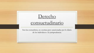 Derecho
consuetudinario
Son las costumbres, no escritas pero sancionadas por lo diario
de los individuos o la jurisprudencia.
 