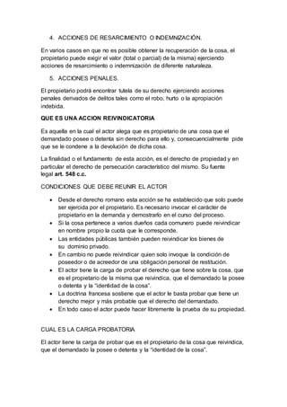 4. ACCIONES DE RESARCIMIENTO O INDEMNIZACIÓN.
En varios casos en que no es posible obtener la recuperación de la cosa, el
propietario puede exigir el valor (total o parcial) de la misma) ejerciendo
acciones de resarcimiento o indemnización de diferente naturaleza.
5. ACCIONES PENALES.
El propietario podrá encontrar tutela de su derecho ejerciendo acciones
penales derivados de delitos tales como el robo, hurto o la apropiación
indebida.
QUE ES UNA ACCION REIVINDICATORIA
Es aquella en la cual el actor alega que es propietario de una cosa que el
demandado posee o detenta sin derecho para ello y, consecuencialmente pide
que se le condene a la devolución de dicha cosa.
La finalidad o el fundamento de esta acción, es el derecho de propiedad y en
particular el derecho de persecución característico del mismo. Su fuente
legal art. 548 c.c.
CONDICIONES QUE DEBE REUNIR EL ACTOR
 Desde el derecho romano esta acción se ha establecido que solo puede
ser ejercida por el propietario. Es necesario invocar el carácter de
propietario en la demanda y demostrarlo en el curso del proceso.
 Si la cosa pertenece a varios dueños cada comunero puede reivindicar
en nombre propio la cuota que le corresponde.
 Las entidades públicas también pueden reivindicar los bienes de
su dominio privado.
 En cambio no puede reivindicar quien solo invoque la condición de
poseedor o de acreedor de una obligación personal de restitución.
 El actor tiene la carga de probar el derecho que tiene sobre la cosa, que
es el propietario de la misma que reivindica, que el demandado la posee
o detenta y la “identidad de la cosa”.
 La doctrina francesa sostiene que el actor le basta probar que tiene un
derecho mejor y más probable que el derecho del demandado.
 En todo caso el actor puede hacer libremente la prueba de su propiedad.
CUAL ES LA CARGA PROBATORIA
El actor tiene la carga de probar que es el propietario de la cosa que reivindica,
que el demandado la posee o detenta y la “identidad de la cosa”.
 