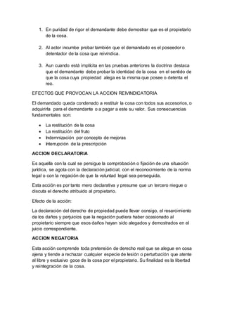 1. En puridad de rigor el demandante debe demostrar que es el propietario
de la cosa.
2. Al actor incumbe probar también que el demandado es el poseedor o
detentador de la cosa que reivindica.
3. Aun cuando está implícita en las pruebas anteriores la doctrina destaca
que el demandante debe probar la identidad de la cosa en el sentido de
que la cosa cuya propiedad alega es la misma que posee o detenta el
reo.
EFECTOS QUE PROVOCAN LA ACCION REIVINDICATORIA
El demandado queda condenado a restituir la cosa con todos sus accesorios, o
adquirirla para el demandante o a pagar a este su valor. Sus consecuencias
fundamentales son:
 La restitución de la cosa
 La restitución del fruto
 Indemnización por concepto de mejoras
 Interrupción de la prescripción
ACCION DECLARATORIA
Es aquella con la cual se persigue la comprobación o fijación de una situación
jurídica, se agota con la declaración judicial, con el reconocimiento de la norma
legal o con la negación de que la voluntad legal sea perseguida.
Esta acción es por tanto mero declarativa y presume que un tercero niegue o
discuta el derecho atribuido al propietario.
Efecto de la acción:
La declaración del derecho de propiedad puede llevar consigo, el resarcimiento
de los daños y perjuicios que la negación pudiera haber ocasionado al
propietario siempre que esos daños hayan sido alegados y demostrados en el
juicio correspondiente.
ACCION NEGATORIA
Esta acción comprende toda pretensión de derecho real que se alegue en cosa
ajena y tiende a rechazar cualquier especie de lesión o perturbación que atente
al libre y exclusivo goce de la cosa por el propietario. Su finalidad es la libertad
y reintegración de la cosa.
 
