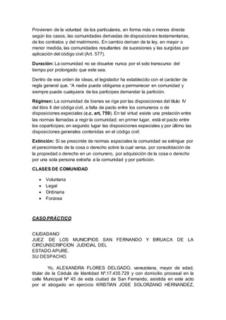 Provienen de la voluntad de los particulares, en forma más o menos directa
según los casos, las comunidades derivadas de disposiciones testamentarias,
de los contratos y del matrimonio. En cambio derivan de la ley, en mayor o
menor medida, las comunidades resultantes de sucesiones y las surgidas por
aplicación del código civil (Art. 577).
Duración: La comunidad no se disuelve nunca por el solo transcurso del
tiempo por prolongado que este sea.
Dentro de ese orden de ideas, el legislador ha establecido con el carácter de
regla general que. “A nadie puede obligarse a permanecer en comunidad y
siempre puede cualquiera de los participes demandar la partición.
Régimen: La comunidad de bienes se rige por las disposiciones del título IV
del libro II del código civil, a falta de pacto entre los comuneros o de
disposiciones especiales (c.c. art, 759). En tal virtud existe una prelación entre
las normas llamadas a regir la comunidad; en primer lugar, está el pacto entre
los coparticipes; en segundo lugar las disposiciones especiales y por último las
disposiciones generales contenidas en el código civil.
Extinción: Si se prescinde de normas especiales la comunidad se extingue por
el perecimiento de la cosa o derecho sobre la cual versa, por consolidación de
la propiedad o derecho en un comunero, por adquisición de la cosa o derecho
por una sola persona extraña a la comunidad y por partición.
CLASES DE COMUNIDAD
 Voluntaria
 Legal
 Ordinaria
 Forzosa
CASO PRÁCTICO
CIUDADANO
JUEZ DE LOS MUNICIPIOS SAN FERNANDO Y BIRUACA DE LA
CIRCUNSCRIPCION JUDICIAL DEL
ESTADO APURE.
SU DESPACHO.
Yo, ALEXANDRA FLORES DELGADO, venezolana, mayor de edad,
titular de la Cédula de Identidad Nº.17.435.729 y con domicilio procesal en la
calle Municipal Nº 45 de esta ciudad de San Fernando, asistida en este acto
por el abogado en ejercicio KRISTIAN JOSE SOLORZANO HERNANDEZ,
 