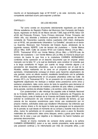 inscrito en el Inpreabogado bajo el Nº.19.527 y de este domicilio, ante su
competente autoridad ocurro para exponer y solicitar:
CAPITULO I
DE LOS HECHOS
Tal como consta en documento debidamente registrado por ante la
Oficina subalterna de Registro Público del Municipio San Fernando del Estado
Apure, registrado en fecha 30 de Marzo del año 1.995, bajo el Nº.80, folios 124
al126 del Protocolo Primero, Tomo Primero Adicional, Primer Trimestre del
citado año, soy absoluta y exclusiva propietaria de una parcela de terreno
constante de Trescientos cuarenta metros cuadrados (340 mts2), distinguida
con el Nº.62, del parcelamiento Urbanístico “La Estrellita”, ubicada en el sector
La Guamita, Municipio San Fernando del Estado Apure, alinderado de la
siguiente manera: NORTE: Lote de terreno del ciudadano --, Veinte Metros
(20,oo Mts); SUR: Calle de acceso Nº.03 con Catorce Metros (14,oo Mts) ;
ESTE: Transversal Nº.02 con Veinte Metros (20,oo Mts); y OESTE:Lote de
terreno del ciudadano -- con Veinte Metros (20,.oo Mts). la misma la adquirí por
compra de buena fe que hice a la ciudadana CARMEN HERNANDEZ;
contenida dicha operación en el descrito documento que en original anexo
marcado con la letra “A”; y la cual se destinaría para construir mi vivienda que
a la larga constituiría mi hogar; por cuanto no tengo vivienda alguna y al
percatarme del desarrollo urbanístico, que la propietaria con el aval de la
Alcaldía, estaba realizando en la zona en un proyecto de parcelamiento
aprobado, inmediatamente conseguí el dinero para hacerme adjudicatario de
una parcela; como en efecto sucedió, resultando beneficiado con la señalada
Nº.62, ubicada específicamente en el proyecto urbanístico entre las Calle de
acceso Nº.3 y la Transversal Nº.2. Ya en posesión de mi parcela comprada y
legalmente adjudicada me dedique a realizar actos posesorios como único y
exclusivo propietario, tales como cerca de toda la superficie para demarcar el
área de terreno con estantes de madera y alambre de púa; relleno y nivelación
de la parcela, siembra de árboles frutales y de sombra, entre otras cosas.
Con posterioridad a ello introduje los papeles ante el Instituto Nacional
de la Vivienda (INAVI), como por ante el Servicio Autónomo de Programa de
Vivienda Rural y ante el Instituto de la Vivienda del Estado Apure (INVAP), para
solicitar la construcción de una vivienda en mi parcela de terreno, ya que
carecía de los recursos económicos para iniciar una construcción por mi
propios medios, solicitudes estas que resultaron infructuosas; fue entonces que
decido ahorrar dinero a fin de lograr la meta que perseguía con la adquisición
de la parcela; la cual desde el momento de su compra y durante más de cinco
años, nunca fui perturbada en mi posesión, donde poco a poco fui llevando
materiales de construcción, tales como bloques, arena y grava para hacer las
bases de la casa y que por dejarlos a la interperie me fueron hurtados por
personas desconocidas.
Desde el mismo momento de comprar dicha parcela a la señora
CARMEN HERNANDEZ, quien a su vez, siendo propietaria, venía ejerciendo
una posesión continua y no interrumpida por más de cincuenta años, y así
 