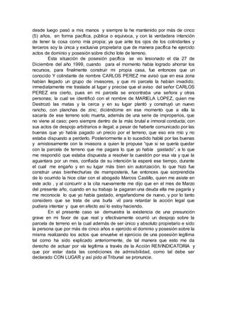 desde luego pasó a mis manos y siempre la he mantenido por más de cinco
(5) años, en forma pacífica, pública o equivoca, y con la verdadera intención
de tener la cosa como mía propia; ya que ante los ojos de los colindantes y
terceros soy la única y exclusiva propietaria que de manera pacífica he ejercido
actos de dominio y posesión sobre dicho lote de terreno.
Esta situación de posesión pacífica se vio lesionado el día 27 de
Diciembre del año 1999, cuando para el momento había logrado ahorrar los
recursos, para finalmente construir mi propia casa, fue entonces que un
conocido Y colindante de nombre CARLOS PEREZ me avisó que en esa zona
habían llegado un grupo de invasores, y que mi parcela la habían invadido;
inmediatamente me traslade al lugar y precise que el aviso del señor CARLOS
PEREZ era cierto, pues en mi parcela se encontraba una señora y otras
personas; la cual se identificó con el nombre de MARIELA LOPEZ, quien me
Destrozó las matas y la cerca y en su lugar plantó y construyó un nuevo
rancho, con planchas de zinc; diciéndome en ese momento que a ella la
sacaría de ese terreno solo muerta, además de una serie de improperios, que
no viene al caso; pero siempre dentro de la más brutal e inmoral conducta; con
sus actos de despojo arbitrarios e ilegal; a pesar de haberle comunicado por las
buenas que yo había pagado un precio por el terreno, que eso era mío y no
estaba dispuesto a perderlo. Posteriormente a lo sucedido hablé por las buenas
y amistosamente con la invasora a quien le propuse “que si se quería quedar
con la parcela de terreno que me pagara lo que yo había gastado”, a lo que
me respondió que estaba dispuesta a resolver la cuestión por esa vía y que la
aguantara por un mes, confiada de su intención la esperé ese tiempo, durante
el cual me engaño y en su lugar más bien sin autorización, lo que hizo fue
construir unas bienhechurias de mampostería, fue entonces que sorprendida
de lo ocurrido la hice citar con el abogado Marcos Castillo, quien me asiste en
este acto , y al concurrir a la cita nuevamente me dijo que en el mes de Marzo
del presente año, cuando en su trabajo la pagaran una deuda ella me pagaría y
me reconocía lo que yo había gastado, engañandome de nuevo, y por lo tanto
considero que se trata de una burla vil para retardar la acción legal que
pudiera intentar y que en efecto así lo estoy haciendo.
En el presente caso se demuestra la existencia de una presunción
grave en mi favor de que real y efectivamente ocurrió un despojo sobre la
parcela de terreno en la cual además de ser único y absoluto propietario e sido
la persona que por más de cinco años e ejercido el dominio y posesión sobre la
misma realizando los actos que envuelve el ejercicio de una posesión legítima
tal como ha sido explicado anteriormente, de tal manera que esto me da
derecho de actuar por vía legítima a través de la Acción REIVINDICATORIA y
que por estar dada las condiciones de admisibilidad, como tal debe ser
declarado CON LUGAR y así pido al Tribunal se pronuncie.
 