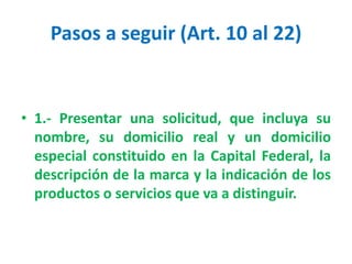 Pasos a seguir (Art. 10 al 22)
• 1.- Presentar una solicitud, que incluya su
nombre, su domicilio real y un domicilio
especial constituido en la Capital Federal, la
descripción de la marca y la indicación de los
productos o servicios que va a distinguir.
 
