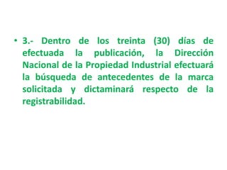 • 3.- Dentro de los treinta (30) días de
efectuada la publicación, la Dirección
Nacional de la Propiedad Industrial efectuará
la búsqueda de antecedentes de la marca
solicitada y dictaminará respecto de la
registrabilidad.
 