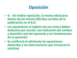 Oposición
• 4.- De mediar oposición, la misma efectuarse
dentro de los treinta (30) días corridos de la
publicación en el B.O.
• Las oposiciones al registro de una marca deben
deducirse por escrito, con indicación del nombre
y domicilio real del oponente y los fundamentos
de la oposición
• Se notificará al solicitante las oposiciones
deducidas y las observaciones que merezcan la
solicitud.
 