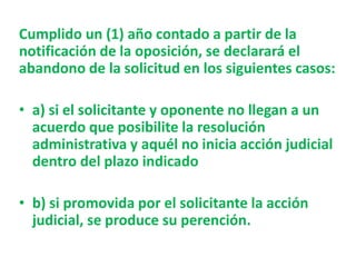 Cumplido un (1) año contado a partir de la
notificación de la oposición, se declarará el
abandono de la solicitud en los siguientes casos:
• a) si el solicitante y oponente no llegan a un
acuerdo que posibilite la resolución
administrativa y aquél no inicia acción judicial
dentro del plazo indicado
• b) si promovida por el solicitante la acción
judicial, se produce su perención.
 