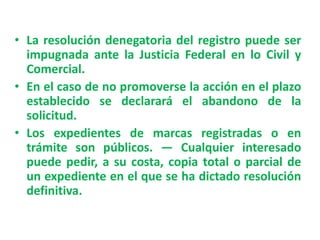 • La resolución denegatoria del registro puede ser
impugnada ante la Justicia Federal en lo Civil y
Comercial.
• En el caso de no promoverse la acción en el plazo
establecido se declarará el abandono de la
solicitud.
• Los expedientes de marcas registradas o en
trámite son públicos. — Cualquier interesado
puede pedir, a su costa, copia total o parcial de
un expediente en el que se ha dictado resolución
definitiva.
 
