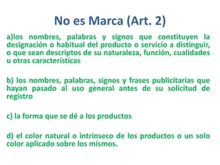 No es Marca (Art. 2)
a)los nombres, palabras y signos que constituyen la
designación o habitual del producto o servicio a distinguir,
o que sean descriptos de su naturaleza, función, cualidades
u otras características
b) los nombres, palabras, signos y frases publicitarias que
hayan pasado al uso general antes de su solicitud de
registro
c) la forma que se dé a los productos
d) el color natural o intrínseco de los productos o un solo
color aplicado sobre los mismos.
 