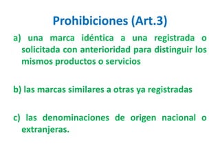 Prohibiciones (Art.3)
a) una marca idéntica a una registrada o
solicitada con anterioridad para distinguir los
mismos productos o servicios
b) las marcas similares a otras ya registradas
c) las denominaciones de origen nacional o
extranjeras.
 