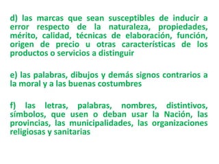 d) las marcas que sean susceptibles de inducir a
error respecto de la naturaleza, propiedades,
mérito, calidad, técnicas de elaboración, función,
origen de precio u otras características de los
productos o servicios a distinguir
e) las palabras, dibujos y demás signos contrarios a
la moral y a las buenas costumbres
f) las letras, palabras, nombres, distintivos,
símbolos, que usen o deban usar la Nación, las
provincias, las municipalidades, las organizaciones
religiosas y sanitarias
 