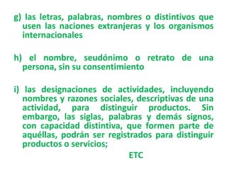 g) las letras, palabras, nombres o distintivos que
usen las naciones extranjeras y los organismos
internacionales
h) el nombre, seudónimo o retrato de una
persona, sin su consentimiento
i) las designaciones de actividades, incluyendo
nombres y razones sociales, descriptivas de una
actividad, para distinguir productos. Sin
embargo, las siglas, palabras y demás signos,
con capacidad distintiva, que formen parte de
aquéllas, podrán ser registrados para distinguir
productos o servicios;
ETC
 